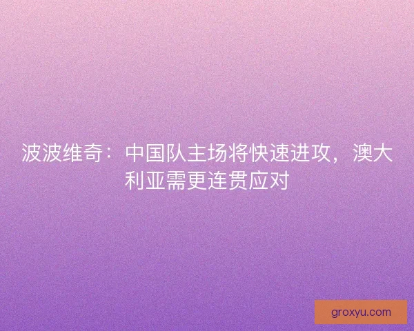 波波维奇：中国队主场将快速进攻，澳大利亚需更连贯应对